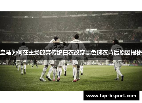 皇马为何在主场放弃传统白衣改穿黑色球衣背后原因揭秘