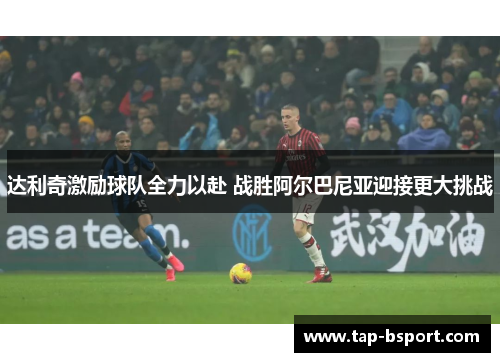 达利奇激励球队全力以赴 战胜阿尔巴尼亚迎接更大挑战