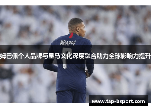 姆巴佩个人品牌与皇马文化深度融合助力全球影响力提升