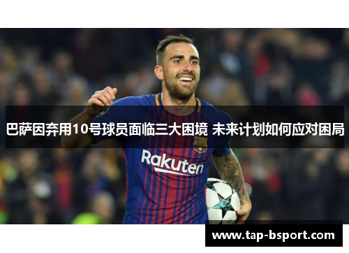 巴萨因弃用10号球员面临三大困境 未来计划如何应对困局