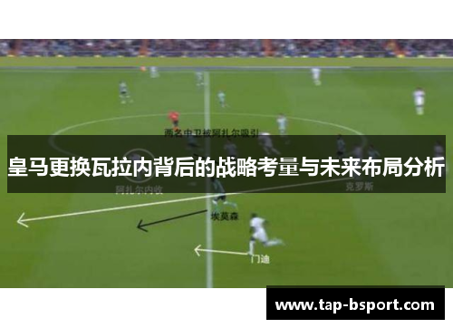 皇马更换瓦拉内背后的战略考量与未来布局分析 皇马更换瓦拉内背后的战略考量与未来布局分析