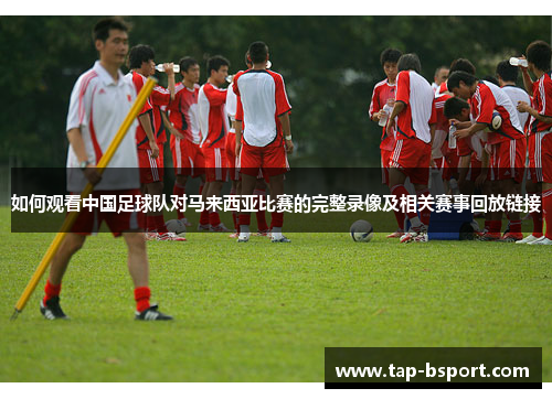 如何观看中国足球队对马来西亚比赛的完整录像及相关赛事回放链接