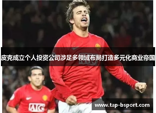皮克成立个人投资公司涉足多领域布局打造多元化商业帝国 皮克成立个人投资公司涉足多领域布局打造多元化商业帝国