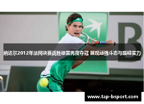 纳达尔2012年法网决赛战胜穆雷再度夺冠 展现顽强斗志与巅峰实力