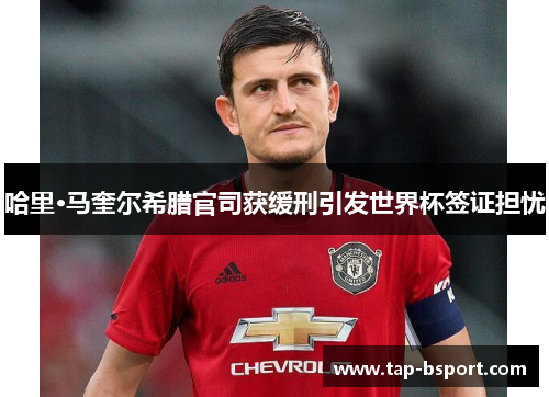 哈里·马奎尔希腊官司获缓刑引发世界杯签证担忧 哈里·马奎尔希腊官司获缓刑引发世界杯签证担忧