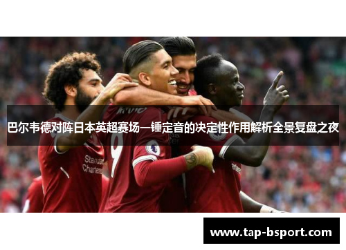 巴尔韦德对阵日本英超赛场一锤定音的决定性作用解析全景复盘之夜