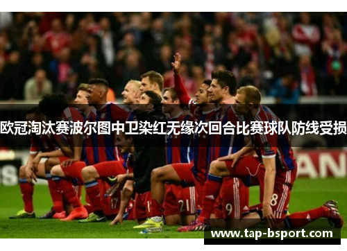 欧冠淘汰赛波尔图中卫染红无缘次回合比赛球队防线受损