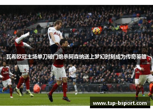 瓦希欧冠主场单刀破门绝杀阿森纳送上梦幻时刻成为传奇英雄 瓦希欧冠主场单刀破门绝杀阿森纳送上梦幻时刻成为传奇英雄