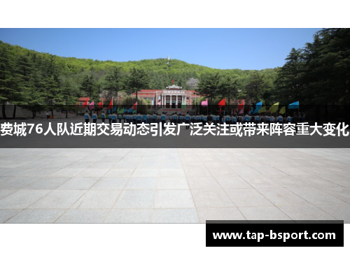 费城76人队近期交易动态引发广泛关注或带来阵容重大变化