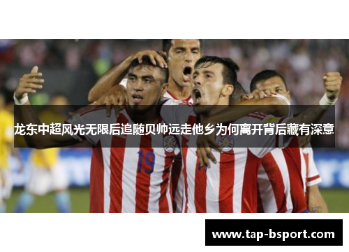 龙东中超风光无限后追随贝帅远走他乡为何离开背后藏有深意 龙东中超风光无限后追随贝帅远走他乡为何离开背后藏有深意